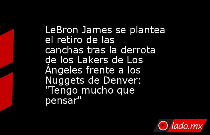 LeBron James se plantea el retiro de las canchas tras la derrota de los Lakers de Los Ángeles frente a los Nuggets de Denver: 