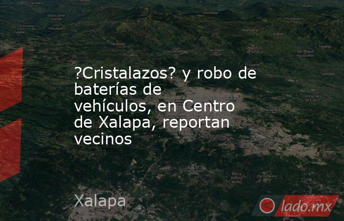 ?Cristalazos? y robo de baterías de vehículos, en Centro de Xalapa, reportan vecinos. Noticias en tiempo real