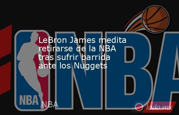 LeBron James medita retirarse de la NBA tras sufrir barrida ante los Nuggets. Noticias en tiempo real