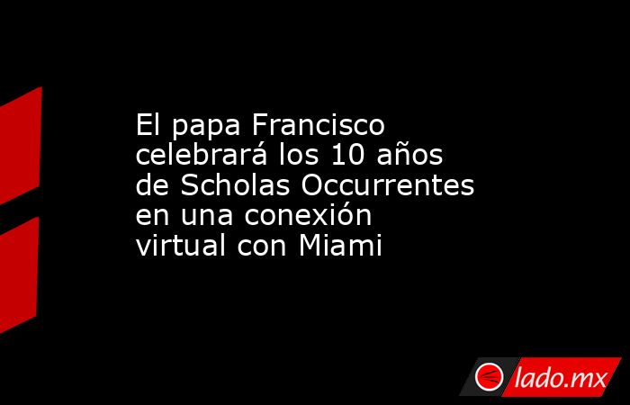 El papa Francisco celebrará los 10 años de Scholas Occurrentes en una conexión virtual con Miami. Noticias en tiempo real