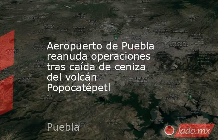 Aeropuerto de Puebla reanuda operaciones tras caída de ceniza del volcán Popocatépetl. Noticias en tiempo real