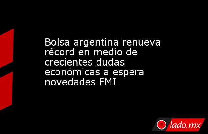 Bolsa argentina renueva récord en medio de crecientes dudas económicas a espera novedades FMI. Noticias en tiempo real