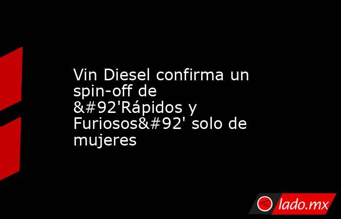 Vin Diesel confirma un spin-off de \'Rápidos y Furiosos\' solo de mujeres. Noticias en tiempo real
