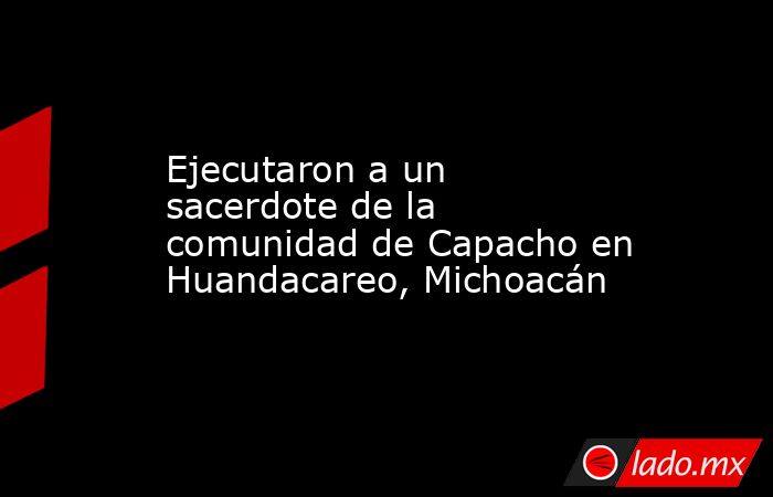 Ejecutaron a un sacerdote de la comunidad de Capacho en Huandacareo, Michoacán. Noticias en tiempo real