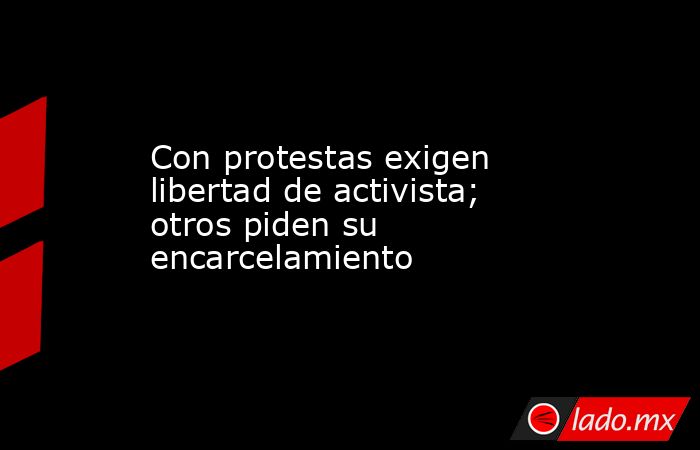 Con protestas exigen libertad de activista; otros piden su encarcelamiento. Noticias en tiempo real