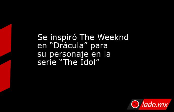 Se inspiró The Weeknd en “Drácula” para su personaje en la serie “The Idol”. Noticias en tiempo real