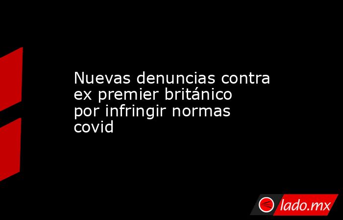 Nuevas denuncias contra ex premier británico por infringir normas covid. Noticias en tiempo real