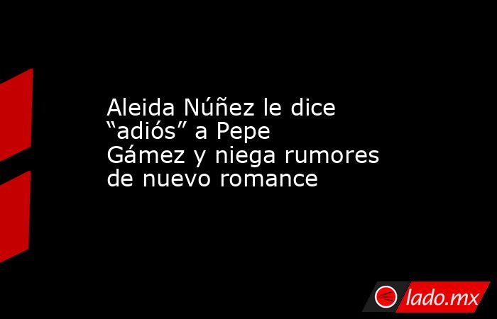 Aleida Núñez le dice “adiós” a Pepe Gámez y niega rumores de nuevo romance. Noticias en tiempo real