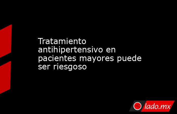 Tratamiento antihipertensivo en pacientes mayores puede ser riesgoso. Noticias en tiempo real