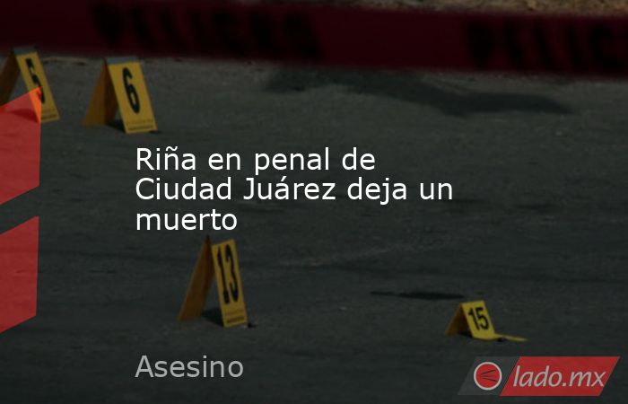 Riña en penal de Ciudad Juárez deja un muerto. Noticias en tiempo real