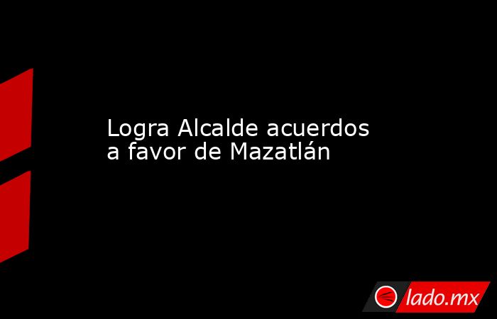 Logra Alcalde acuerdos a favor de Mazatlán. Noticias en tiempo real
