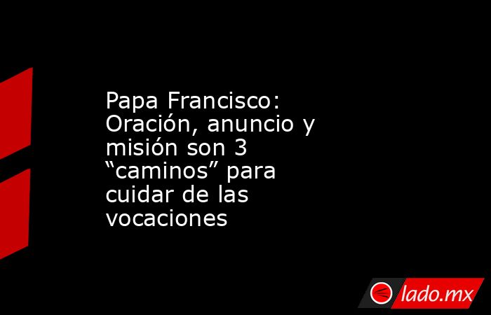 Papa Francisco: Oración, anuncio y misión son 3 “caminos” para cuidar de las vocaciones. Noticias en tiempo real