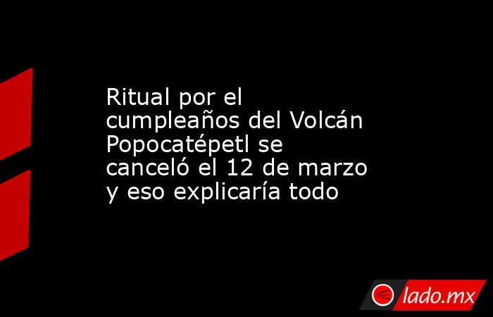 Ritual por el cumpleaños del Volcán Popocatépetl se canceló el 12 de marzo y eso explicaría todo. Noticias en tiempo real