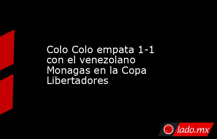 Colo Colo empata 1-1 con el venezolano Monagas en la Copa Libertadores. Noticias en tiempo real