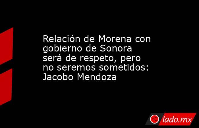 Relación de Morena con gobierno de Sonora será de respeto, pero no seremos sometidos: Jacobo Mendoza. Noticias en tiempo real