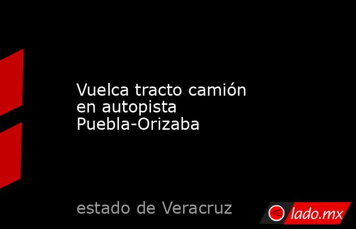 Vuelca tracto camión en autopista Puebla-Orizaba. Noticias en tiempo real