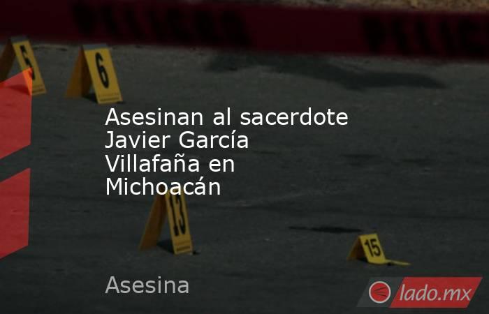 Asesinan al sacerdote Javier García Villafaña en Michoacán. Noticias en tiempo real