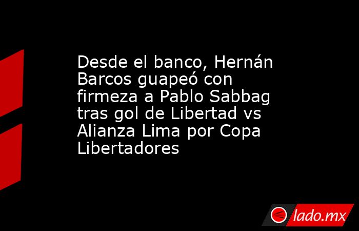 Desde el banco, Hernán Barcos guapeó con firmeza a Pablo Sabbag tras gol de Libertad vs Alianza Lima por Copa Libertadores. Noticias en tiempo real