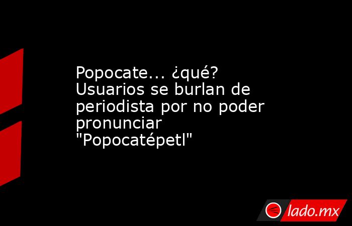 Popocate... ¿qué? Usuarios se burlan de periodista por no poder pronunciar 