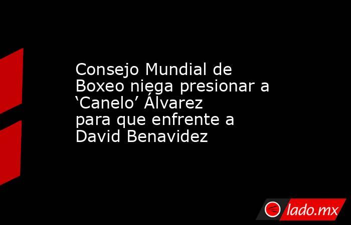 Consejo Mundial de Boxeo niega presionar a ‘Canelo’ Álvarez para que enfrente a David Benavidez. Noticias en tiempo real