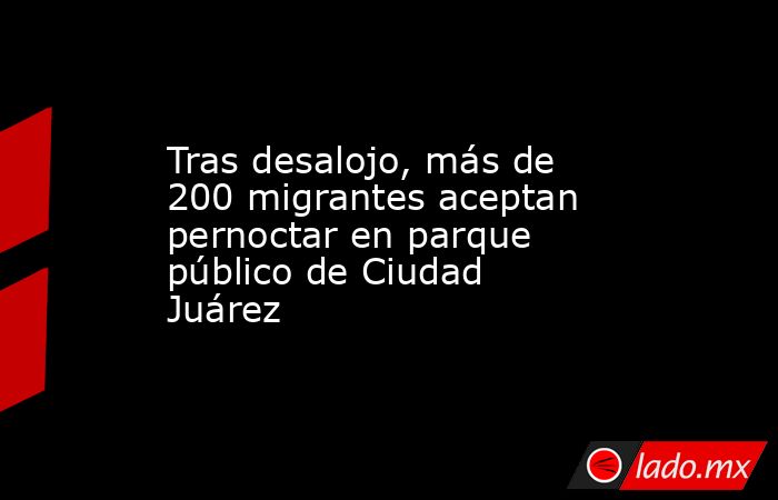 Tras desalojo, más de 200 migrantes aceptan pernoctar en parque público de Ciudad Juárez. Noticias en tiempo real