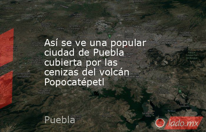 Así se ve una popular ciudad de Puebla cubierta por las cenizas del volcán Popocatépetl. Noticias en tiempo real