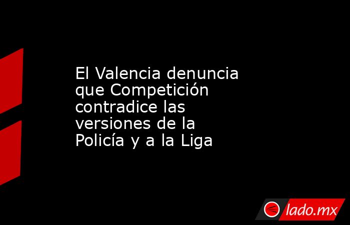 El Valencia denuncia que Competición contradice las versiones de la Policía y a la Liga. Noticias en tiempo real