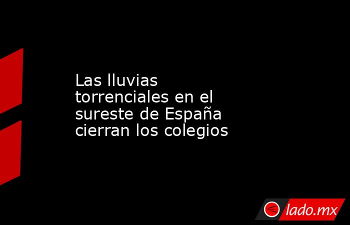 Las lluvias torrenciales en el sureste de España cierran los colegios. Noticias en tiempo real
