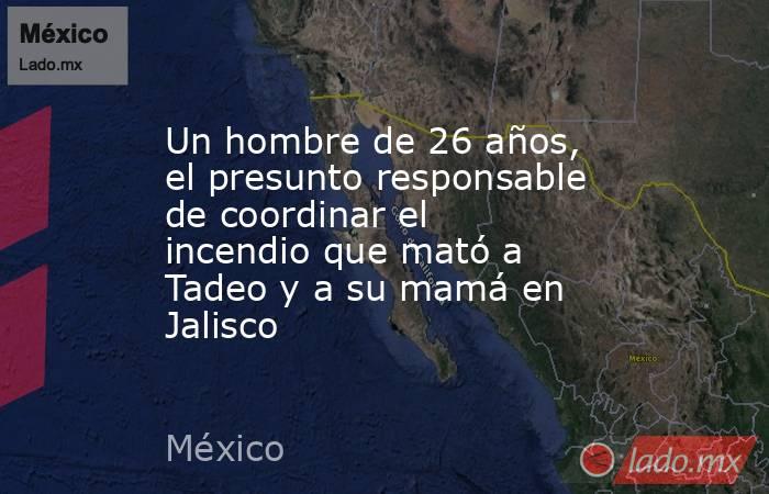 Un hombre de 26 años, el presunto responsable de coordinar el incendio que mató a Tadeo y a su mamá en Jalisco. Noticias en tiempo real