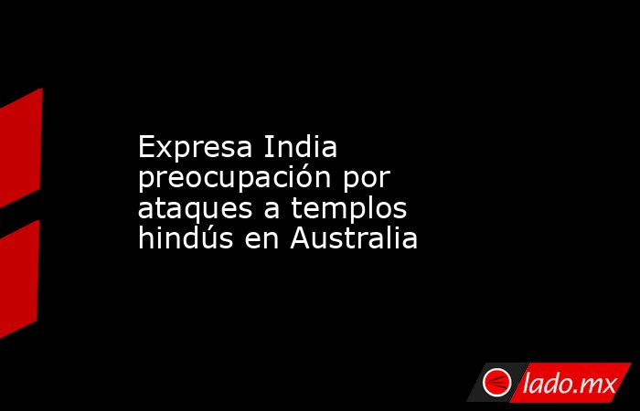 Expresa India preocupación por ataques a templos hindús en Australia. Noticias en tiempo real