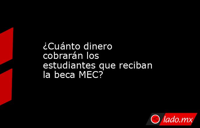 ¿Cuánto dinero cobrarán los estudiantes que reciban la beca MEC?. Noticias en tiempo real
