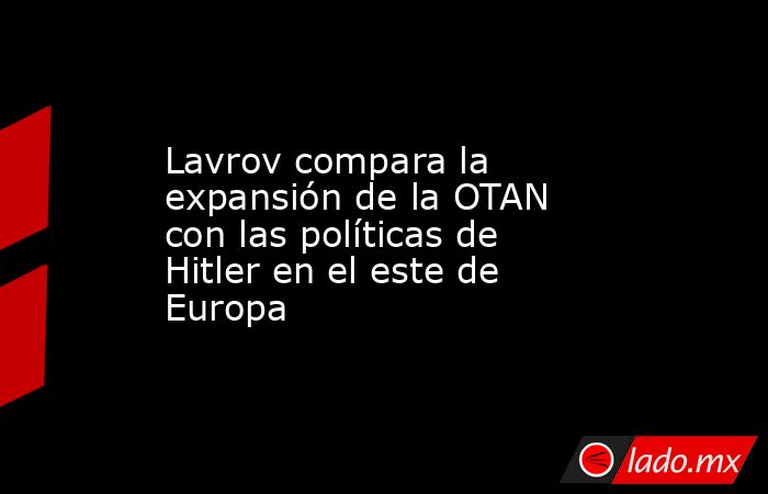 Lavrov compara la expansión de la OTAN con las políticas de Hitler en el este de Europa. Noticias en tiempo real