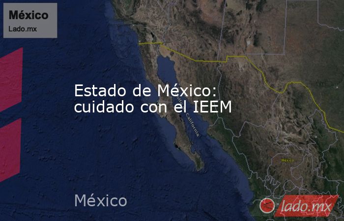 Estado de México: cuidado con el IEEM. Noticias en tiempo real