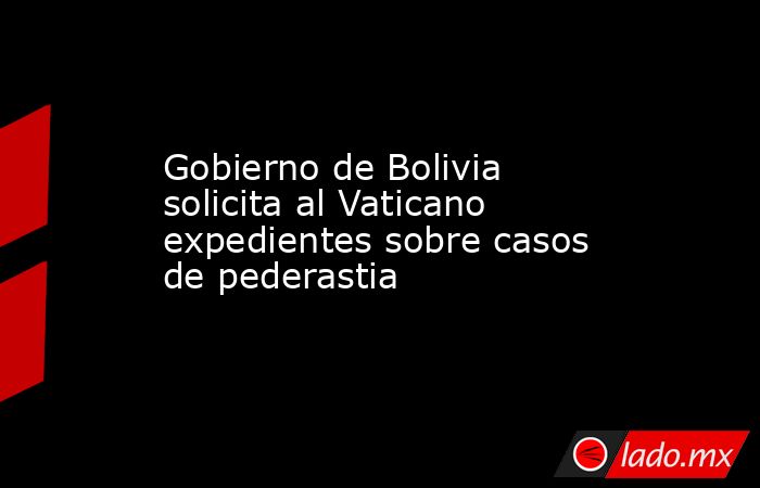 Gobierno de Bolivia solicita al Vaticano expedientes sobre casos de pederastia. Noticias en tiempo real