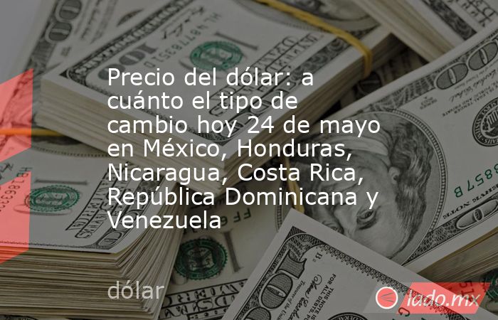 Precio del dólar: a cuánto el tipo de cambio hoy 24 de mayo en México, Honduras, Nicaragua, Costa Rica, República Dominicana y Venezuela. Noticias en tiempo real