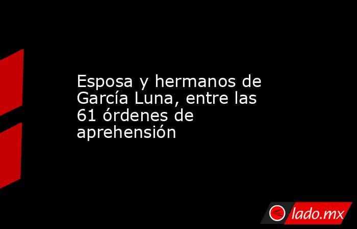 Esposa y hermanos de García Luna, entre las 61 órdenes de aprehensión. Noticias en tiempo real