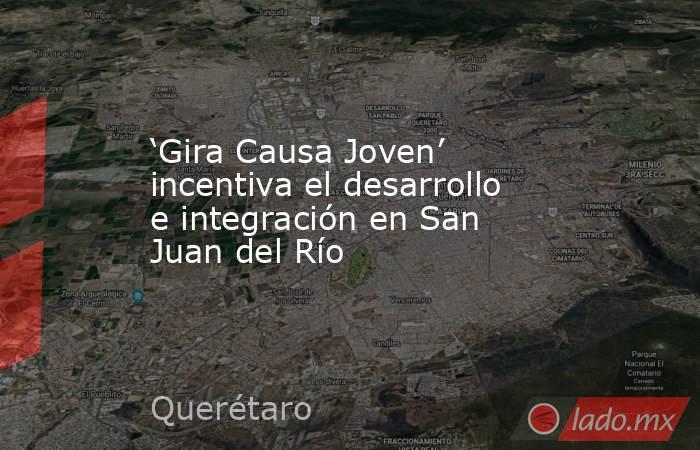 ‘Gira Causa Joven’ incentiva el desarrollo e integración en San Juan del Río. Noticias en tiempo real