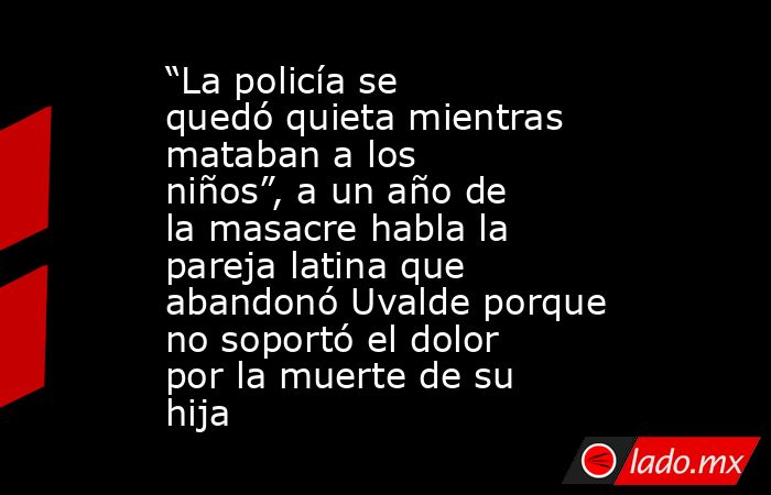 “La policía se quedó quieta mientras mataban a los niños”, a un año de la masacre habla la pareja latina que abandonó Uvalde porque no soportó el dolor por la muerte de su hija. Noticias en tiempo real