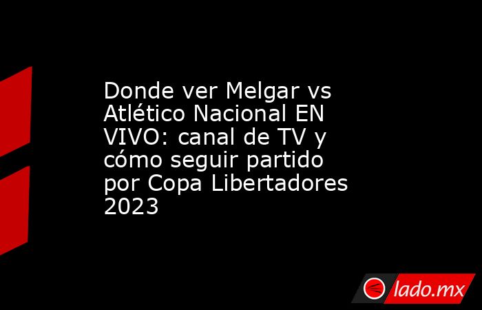 Donde ver Melgar vs Atlético Nacional EN VIVO: canal de TV y cómo seguir partido por Copa Libertadores 2023. Noticias en tiempo real