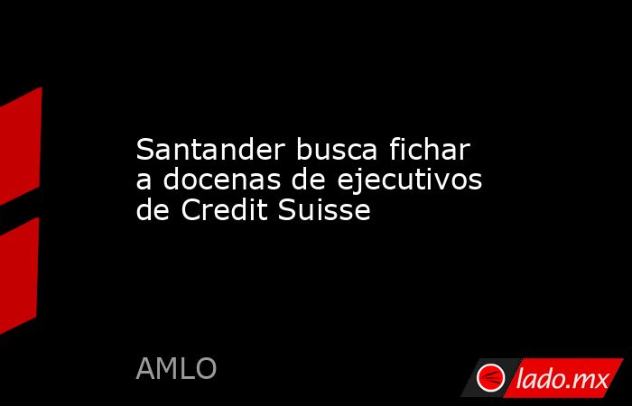 Santander busca fichar a docenas de ejecutivos de Credit Suisse. Noticias en tiempo real