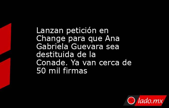 Lanzan petición en Change para que Ana Gabriela Guevara sea destituida de la Conade. Ya van cerca de 50 mil firmas. Noticias en tiempo real