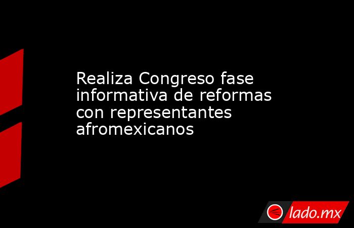 Realiza Congreso fase informativa de reformas con representantes afromexicanos. Noticias en tiempo real