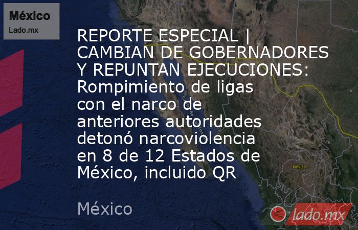 REPORTE ESPECIAL | CAMBIAN DE GOBERNADORES Y REPUNTAN EJECUCIONES: Rompimiento de ligas con el narco de anteriores autoridades detonó narcoviolencia en 8 de 12 Estados de México, incluido QR. Noticias en tiempo real