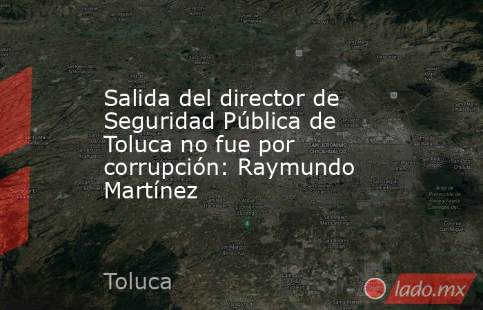 Salida del director de Seguridad Pública de Toluca no fue por corrupción: Raymundo Martínez. Noticias en tiempo real