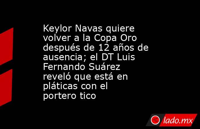 Keylor Navas quiere volver a la Copa Oro después de 12 años de ausencia; el DT Luis Fernando Suárez reveló que está en pláticas con el portero tico. Noticias en tiempo real