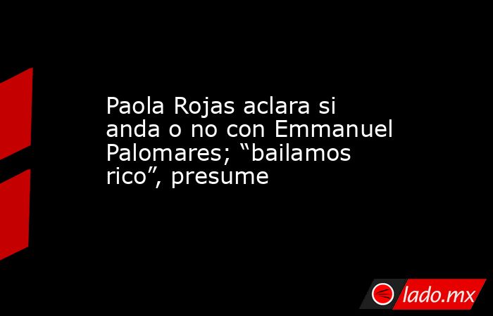 Paola Rojas aclara si anda o no con Emmanuel Palomares; “bailamos rico”, presume. Noticias en tiempo real