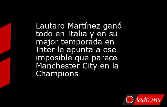 Lautaro Martínez ganó todo en Italia y en su mejor temporada en Inter le apunta a ese imposible que parece Manchester City en la Champions. Noticias en tiempo real