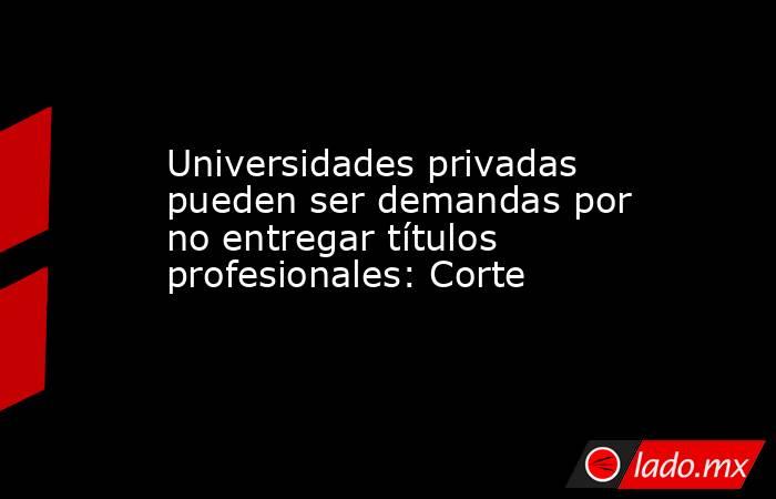 Universidades privadas pueden ser demandas por no entregar títulos profesionales: Corte. Noticias en tiempo real