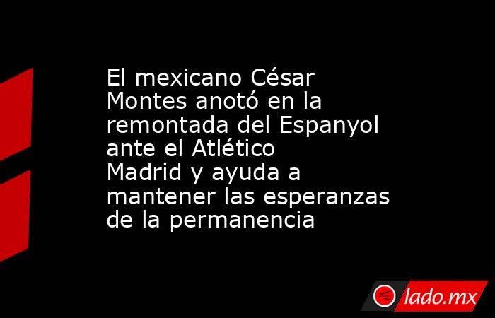 El mexicano César Montes anotó en la remontada del Espanyol ante el Atlético Madrid y ayuda a mantener las esperanzas de la permanencia. Noticias en tiempo real