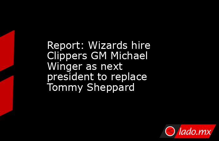 Report: Wizards hire Clippers GM Michael Winger as next president to replace Tommy Sheppard. Noticias en tiempo real